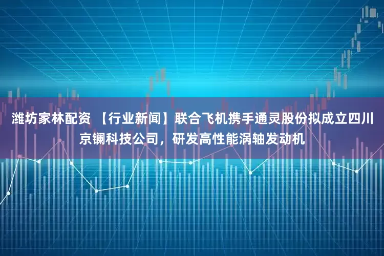 潍坊家林配资 【行业新闻】联合飞机携手通灵股份拟成立四川京镧科技公司，研发高性能涡轴发动机