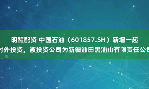 明醒配资 中国石油（601857.SH）新增一起对外投资，被投资公司为新疆油田黑油山有限责任公司