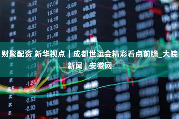 财聚配资 新华视点｜成都世运会精彩看点前瞻_大皖新闻 | 安徽网