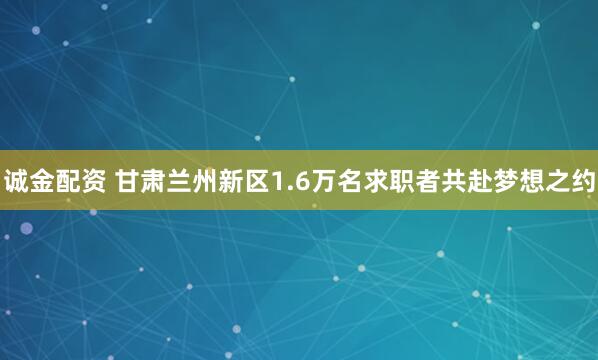 诚金配资 甘肃兰州新区1.6万名求职者共赴梦想之约