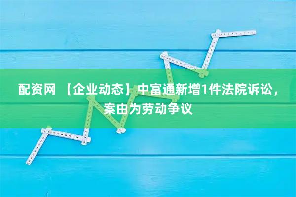 配资网 【企业动态】中富通新增1件法院诉讼，案由为劳动争议