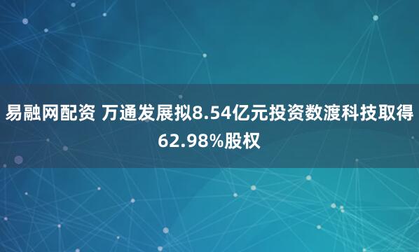 易融网配资 万通发展拟8.54亿元投资数渡科技取得62.98%股权