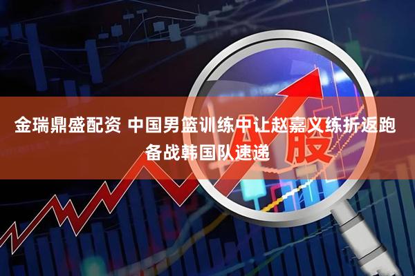 金瑞鼎盛配资 中国男篮训练中让赵嘉义练折返跑 备战韩国队速递