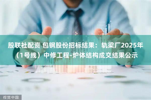 股联社配资 包钢股份招标结果：轨梁厂2025年（1号线）中修工程-炉体结构成交结果公示