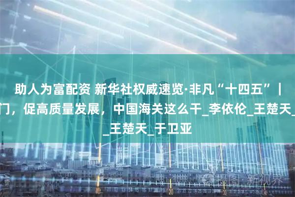 助人为富配资 新华社权威速览·非凡“十四五”｜守护国门，促高质量发展，中国海关这么干_李依伦_王楚天_于卫亚