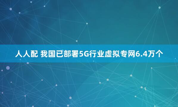 人人配 我国已部署5G行业虚拟专网6.4万个