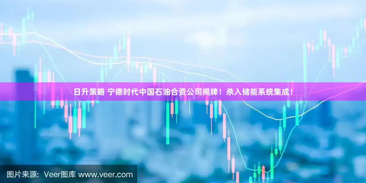 日升策略 宁德时代中国石油合资公司揭牌！杀入储能系统集成！