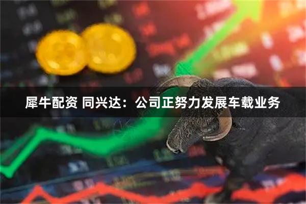 犀牛配资 同兴达：公司正努力发展车载业务