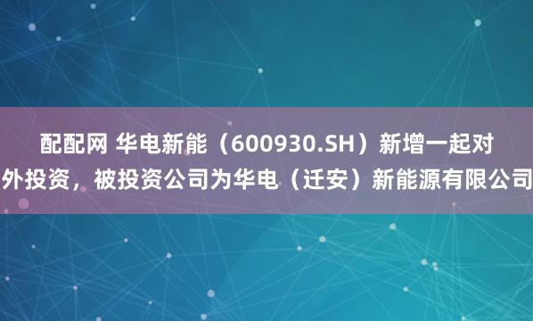 配配网 华电新能（600930.SH）新增一起对外投资，被投资公司为华电（迁安）新能源有限公司