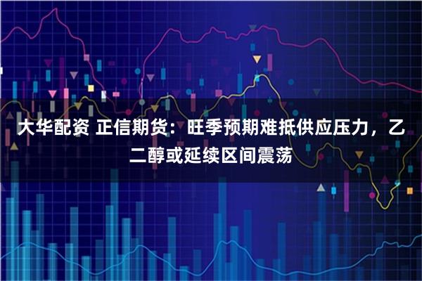 大华配资 正信期货：旺季预期难抵供应压力，乙二醇或延续区间震荡