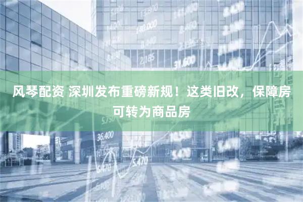 风琴配资 深圳发布重磅新规！这类旧改，保障房可转为商品房