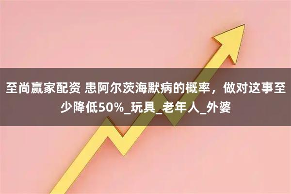 至尚赢家配资 患阿尔茨海默病的概率，做对这事至少降低50%_玩具_老年人_外婆