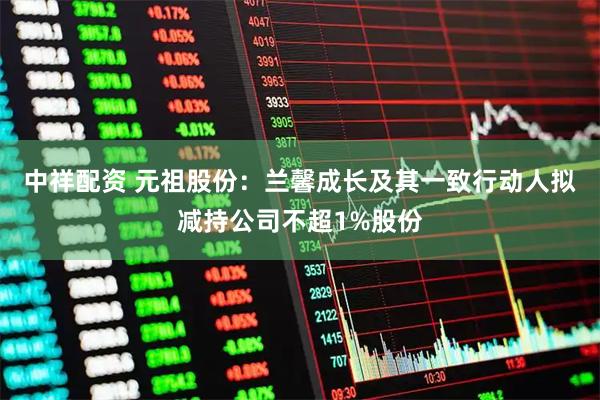 中祥配资 元祖股份：兰馨成长及其一致行动人拟减持公司不超1%股份