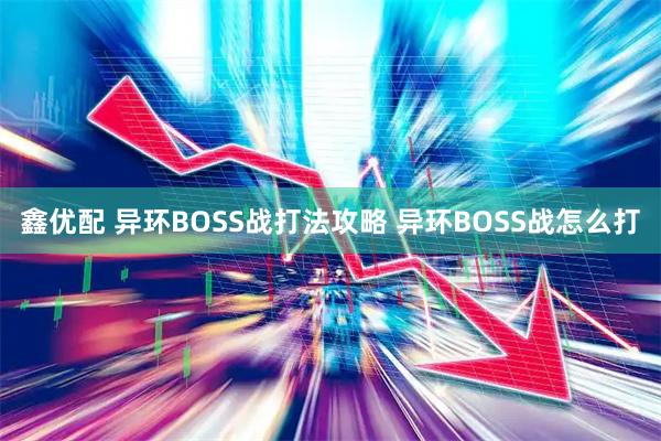 鑫优配 异环BOSS战打法攻略 异环BOSS战怎么打