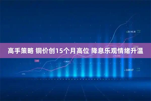 高手策略 铜价创15个月高位 降息乐观情绪升温