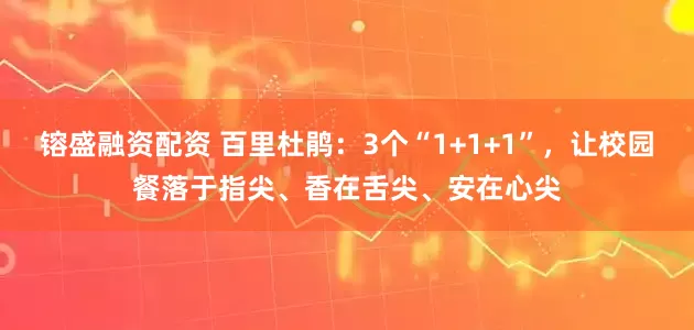 镕盛融资配资 百里杜鹃：3个“1+1+1”，让校园餐落于指尖、香在舌尖、安在心尖