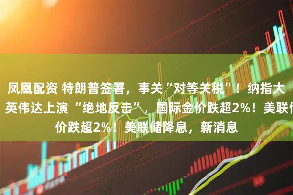 凤凰配资 特朗普签署，事关“对等关税”！纳指大逆转，特斯拉、英伟达上演 “绝地反击”，国际金价跌超2%！美联储降息，新消息