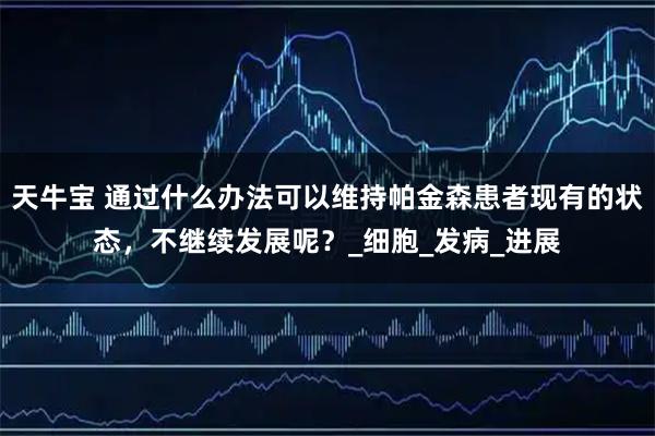 天牛宝 通过什么办法可以维持帕金森患者现有的状态，不继续发展呢？_细胞_发病_进展