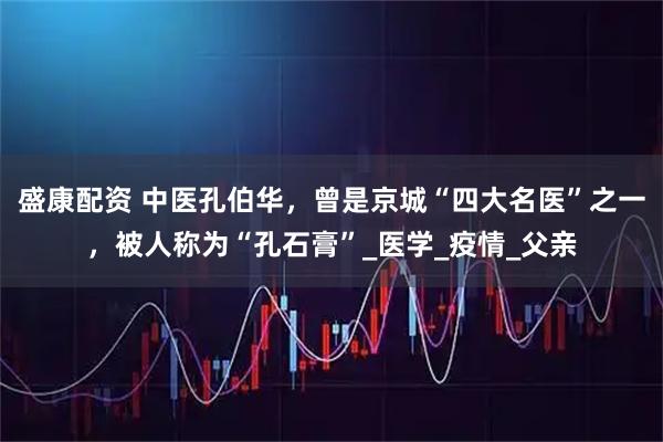 盛康配资 中医孔伯华，曾是京城“四大名医”之一，被人称为“孔石膏”_医学_疫情_父亲