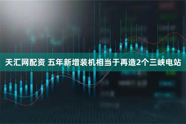 天汇网配资 五年新增装机相当于再造2个三峡电站