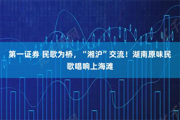第一证券 民歌为桥，“湘沪”交流！湖南原味民歌唱响上海滩