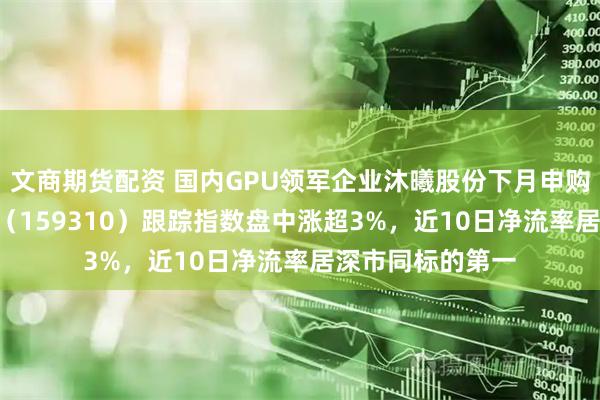 文商期货配资 国内GPU领军企业沐曦股份下月申购！芯片ETF天弘（159310）跟踪指数盘中涨超3%，近10日净流率居深市同标的第一