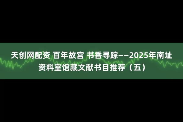 天创网配资 百年故宫 书香寻踪——2025年南址资料室馆藏文献书目推荐（五）