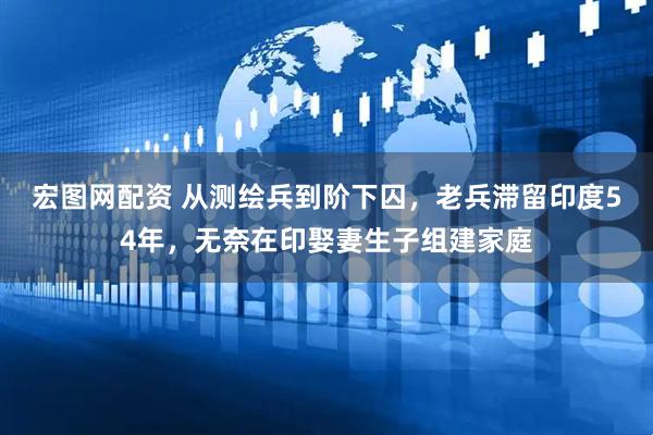 宏图网配资 从测绘兵到阶下囚，老兵滞留印度54年，无奈在印娶妻生子组建家庭